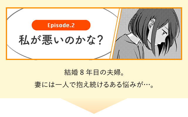 Episode.2 私が悪いのかな？　結婚8年目の夫婦。妻には一人で抱え続けるある悩みが・・・。