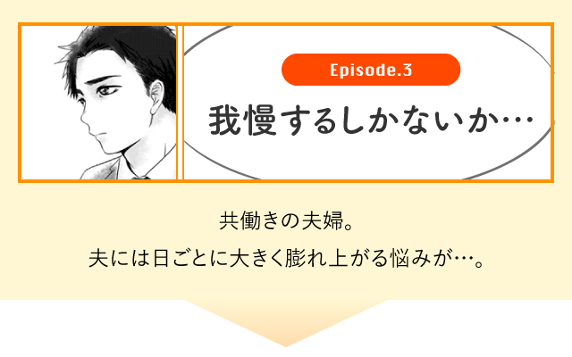 Episode.3 我慢するしかないか・・・　共働きの夫婦。夫には日ごとに大きく膨れ上がる悩みが・・・。