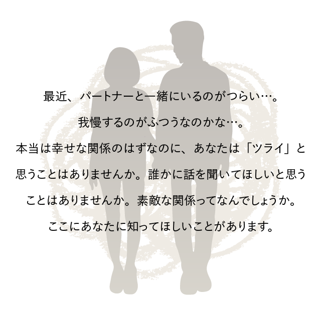 最近、パートナーと一緒にいるのがつらい…。我慢するのがふつうなのかな…。本当は幸せな関係のはずなのに、あなたは「ツライ」と思うことはありませんか。誰かに話を聞いてほしいと思うことはありませんか。素敵な関係ってなんでしょうか。ここにあなたに知ってほしいことがあります。