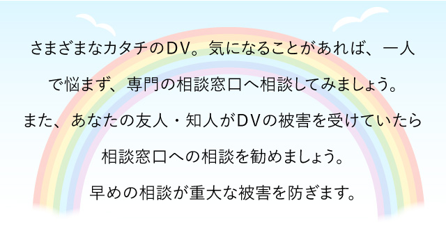 さまざまなカタチのＤＶ。気になることがあれば、一人で悩まず、専門の相談窓口へ相談してみましょう。また、あなたの友人・知人がＤＶの被害を受けていたら相談窓口への相談を勧めましょう。早めの相談が重大な被害を防ぎます。