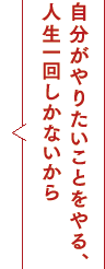 自分がやりたいことをやる、人生一回しかないから