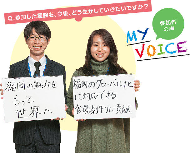 MY VOICE 参加者の声 「Q.参加した経験を、今後、どう生かしていきたいですか？」写真右の中村学園大学 安永麻紀（やすなが まき）さん「福岡のグローバル化に対応できる食環境作りに貢献」写真左の西日本鉄道株式会社 小柳賢史（こやなぎ さとし）さん「福岡の魅力をもっと世界へ」