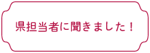 県担当者に聞きました！