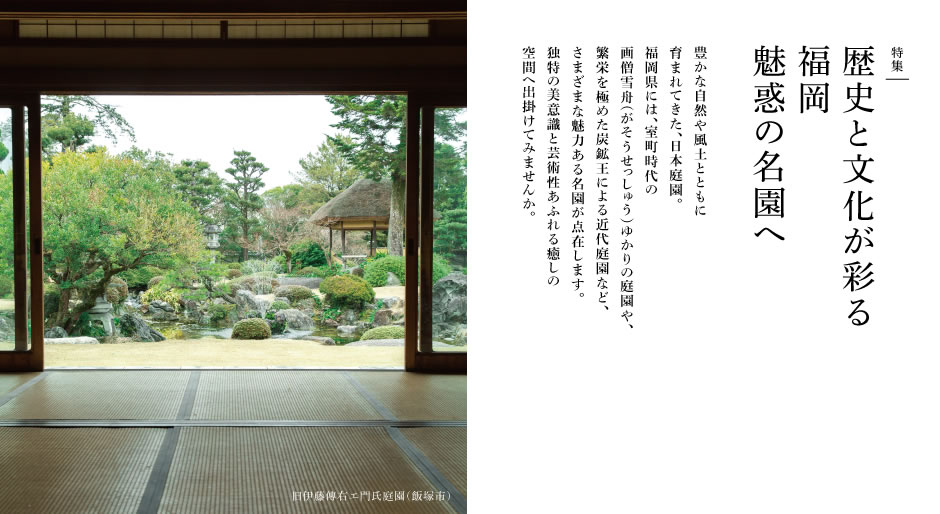 豊かな自然や風土とともに育まれてきた、日本庭園。福岡県には、室町時代の画僧雪舟ゆかりの庭園や、繁栄を極めた炭鉱王による近代庭園など、さまざまな魅力ある名園が点在します。独特の美意識と芸術性あふれる癒しの空間へ出掛けてみませんか。