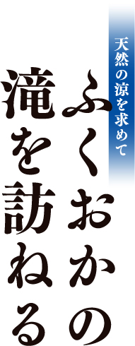 天然の涼を求めて ふくおかの滝を訪ねる