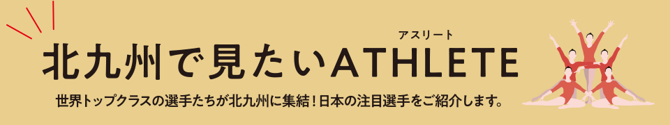 北九州で見たいＡＴＨＬＥＴＥ（アスリート）世界トップクラスの選手たちが北九州に集結！日本の注目選手をご紹介します。