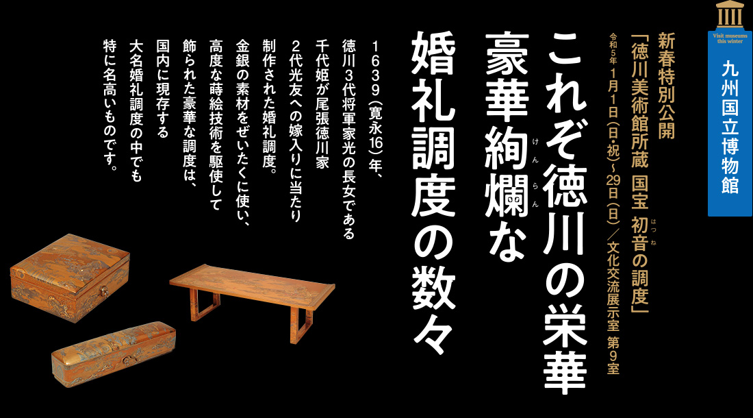 九州国立博物館　新春特別公開「徳川美術館所蔵 国宝 初音の調度」令和5年 1月1日（日・祝）～29日（日）／文化交流展示室 第9室」【これぞ徳川の栄華豪華絢爛な婚礼調度の数々】1639（寛永16）年、徳川3代将軍家光の長女である千代姫が尾張徳川家2代光友への嫁入りに当たり制作された婚礼調度。金銀の素材をぜいたくに使い、高度な蒔絵技術を駆使して飾られた豪華な調度は、国内に現存する大名婚礼調度の中でも特に名高いものです。