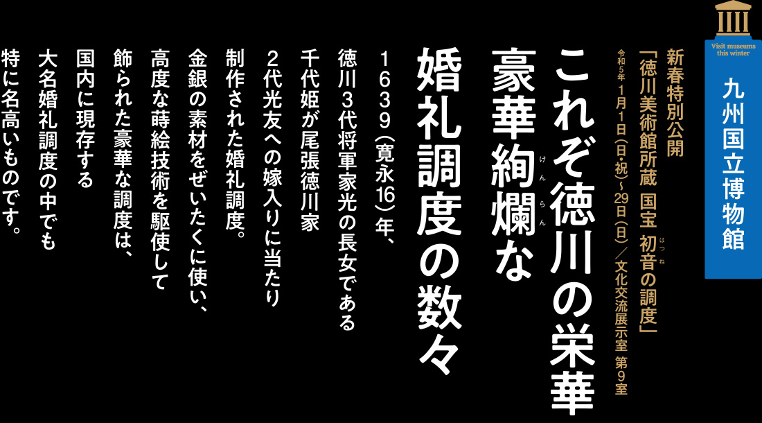 九州国立博物館　新春特別公開「徳川美術館所蔵 国宝 初音の調度」令和5年 1月1日（日・祝）～29日（日）／文化交流展示室 第9室」【これぞ徳川の栄華豪華絢爛な婚礼調度の数々】1639（寛永16）年、徳川3代将軍家光の長女である千代姫が尾張徳川家2代光友への嫁入りに当たり制作された婚礼調度。金銀の素材をぜいたくに使い、高度な蒔絵技術を駆使して飾られた豪華な調度は、国内に現存する大名婚礼調度の中でも特に名高いものです。