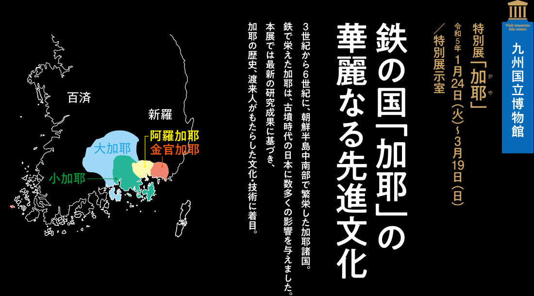 九州国立博物館　特別展「加耶」令和5年 1月24日（火）～3月19日（日）／特別展示室【鉄の国「加耶」の華麗なる先進文化】3世紀から6世紀に、朝鮮半島中南部で繁栄した加耶諸国。鉄で栄えた加耶は、古墳時代の日本に数多くの影響を与えました。本展では最新の研究成果に基づき、加耶の歴史、渡来人がもたらした文化・技術に着目。