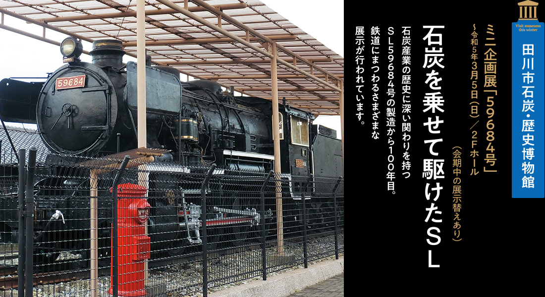 田川市石炭・歴史博物館「ミニ企画展「５９６８４号」～令和5年3月5日（日）／2Fホール」（会期中の展示替えあり）【石炭を乗せて駆けたSL】石炭産業の歴史に深い関わりを持つSL５９６８４号の製造から１００年目。鉄道にまつわるさまざまな展示が行われています。