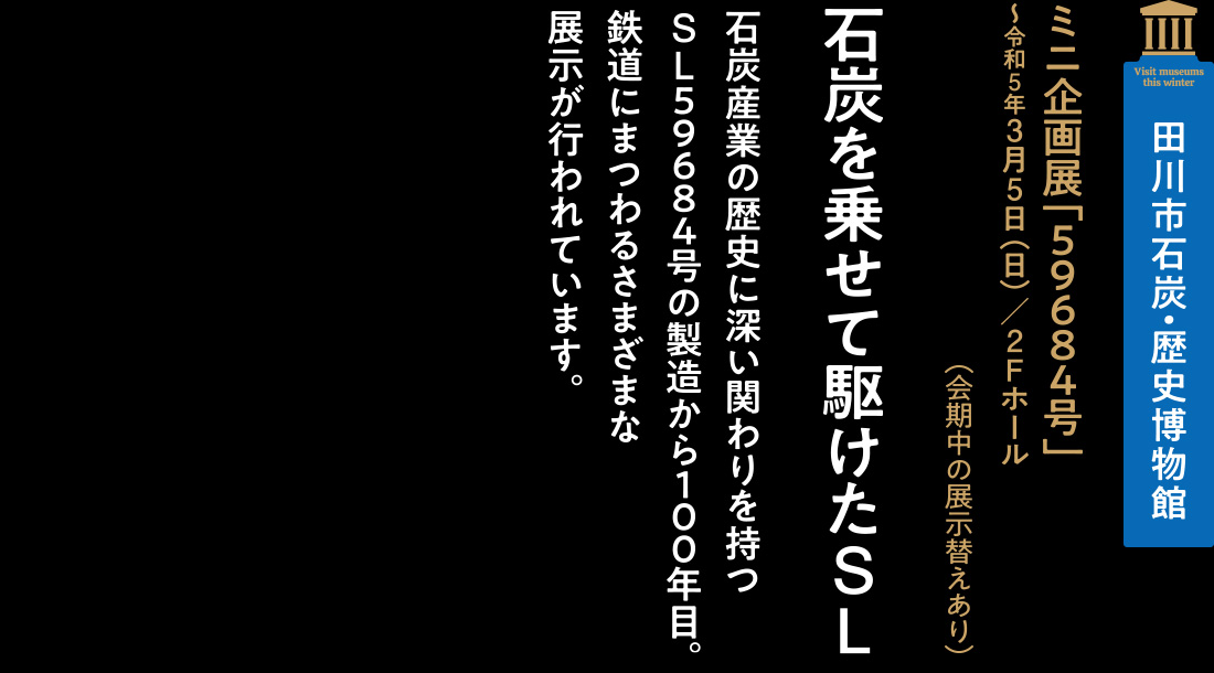 田川市石炭・歴史博物館「ミニ企画展「５９６８４号」～令和5年3月5日（日）／2Fホール」（会期中の展示替えあり）【石炭を乗せて駆けたSL】石炭産業の歴史に深い関わりを持つSL５９６８４号の製造から１００年目。鉄道にまつわるさまざまな展示が行われています。