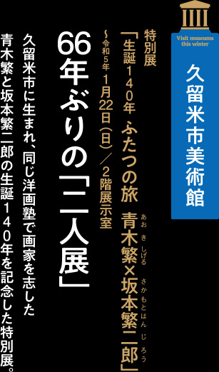 久留米市美術館 特別展「生誕140年ふたつの旅青木繁×坂本繁二郎」～令和5年 1月22日（日）／2階展示室【久留米市に生まれ、同じ洋画塾で画家を志した青木繁と坂本繁二郎の生誕140年を記念した特別展。】