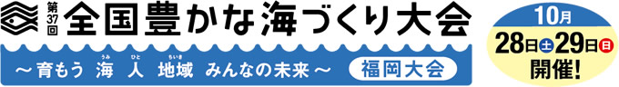 第37回 全国豊かな海づくり大会 福岡大会　10月28日（土）・29日（日）開催！