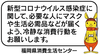 新型コロナウイルス感染症に関して、必要な人にマスクや生活必需品などが届くよう、冷静な消費行動をお願いします。