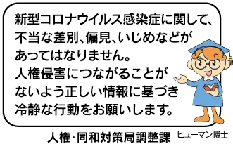 新型コロナウイルス感染症に関して、不当な差別、偏見、いじめなどがあってはなりません。人権侵害につながることがないよう正しい情報に基づき冷静な行動をお願いします。