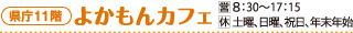 県庁11階 よかもんカフェ 営業時間：8：30〜17：15　休業日：土曜、日曜、祝日、年末年始