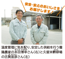 温度管理に気を配り、安定した供給を行う養鶏農家の本田博幸（ほんだ ひろゆき）さん（右）と久留米孵卵（ふらん）場の古賀宣彦（こが のりひこ）さん（左）