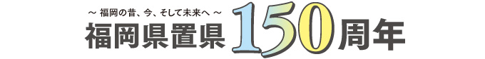 ～福岡の昔、今、そして未来へ～ 福岡県置県150周年