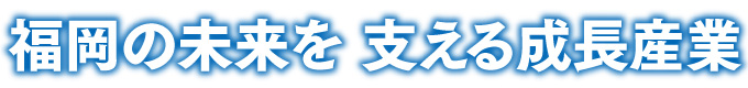 福岡の未来を 支える成長産業