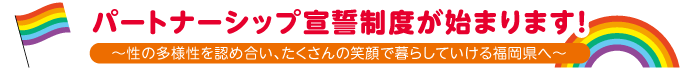 パートナーシップ宣誓　 制度が始まります！ ～性の多様性を認め合い、たくさんの 笑顔で暮らしていける福岡県へ～