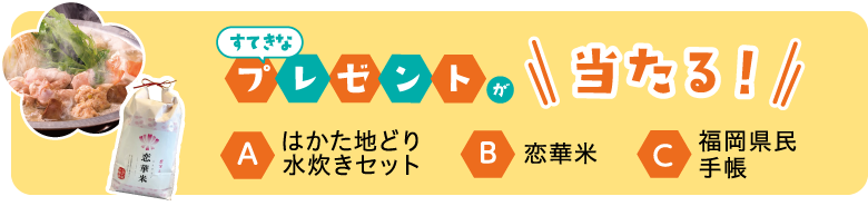 すてきなプレゼントが当たる！ A.はかた地どり水炊きセット B.恋華米 C.福岡県民手帳