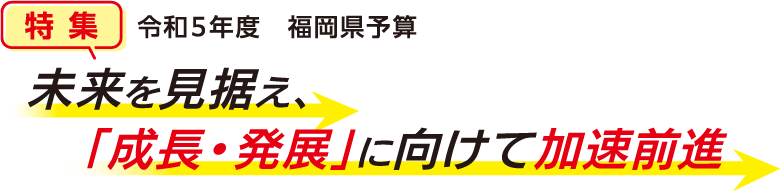 特集 令和5年度　福岡県予算 未来を見据え、「成長・発展」に向けて加速前進