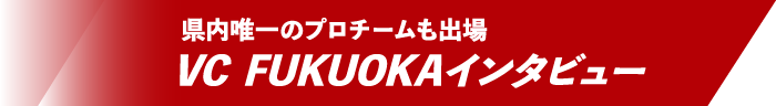 県内唯一のプロチームも出場 VC FUKUOKAインタビュー