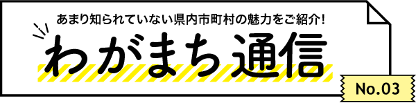 あまり知られていない県内市町村の魅力をご紹介！ わがまち通信　No.03