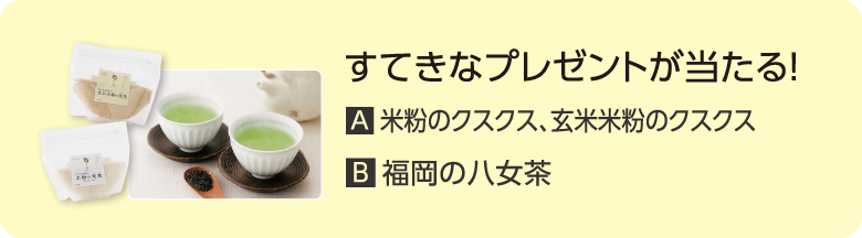 すてきなプレゼントが当たる！ A.米粉のクスクス、玄米米粉のクスクス B.福岡の八女茶