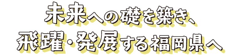 未来への礎を築き、飛躍・発展する福岡県へ
