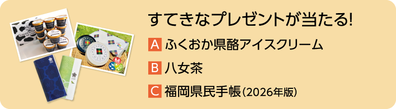 すてきなプレゼントが当たる! A.ふくおか県酪アイスクリーム B.八女茶 C.福岡県民手帳(2026年版)