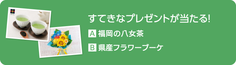 すてきなプレゼントが当たる！ A.福岡の八女茶 B.県産フラワーブーケ