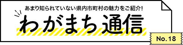 あまり知られていない県内市町村の魅力をご紹介！ わがまち通信　No.18