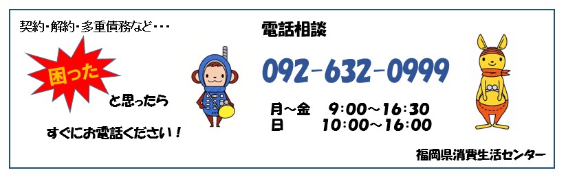 福岡県消費生活センター０９２－６３２－０９９９　月曜日から金曜日は午前9時から午後4時30分まで、日曜日は午前10時から午後4時まで相談を受け付けています